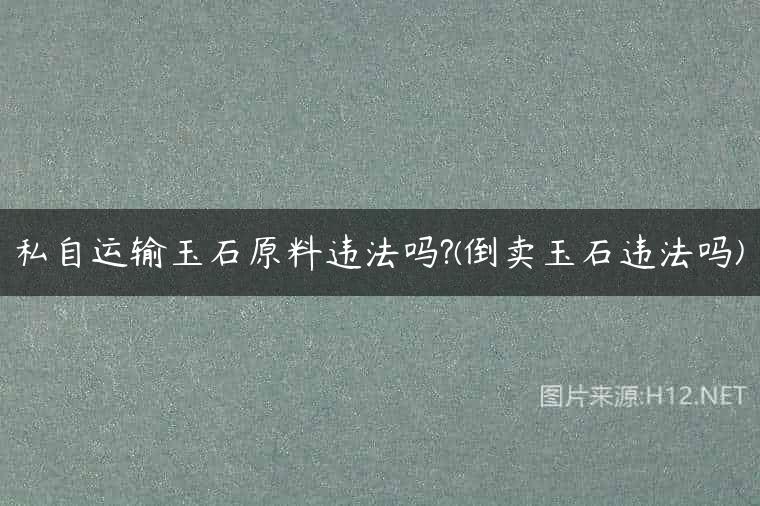 私自运输玉石原料违法吗?(倒卖玉石违法吗)