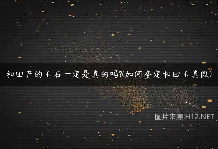 和田产的玉石一定是真的吗?(如何鉴定和田玉真假)