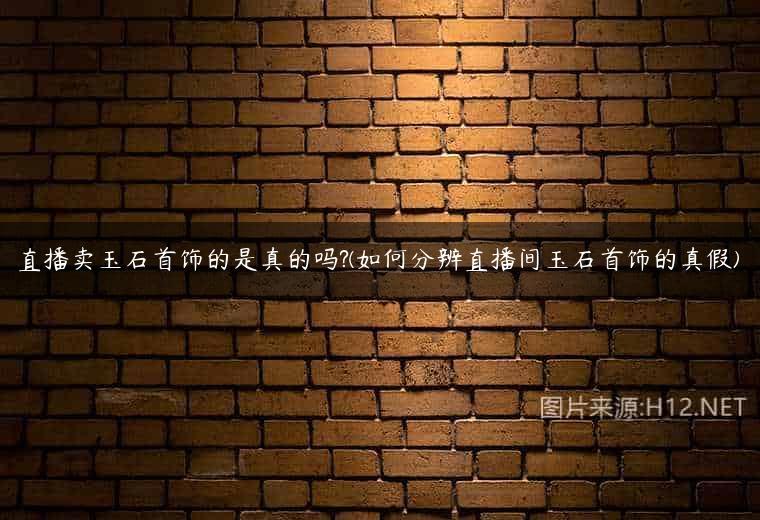 直播卖玉石首饰的是真的吗?(如何分辨直播间玉石首饰的真假)