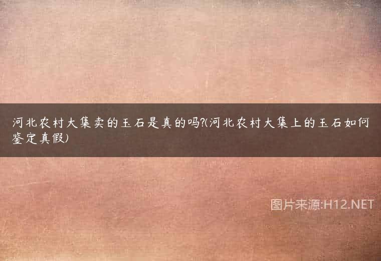 河北农村大集卖的玉石是真的吗?(河北农村大集上的玉石如何鉴定真假)