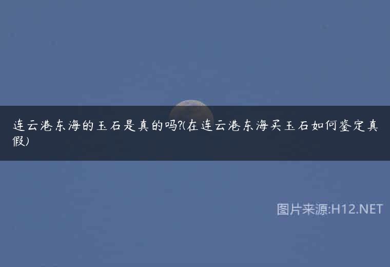 连云港东海的玉石是真的吗?(在连云港东海买玉石如何鉴定真假)