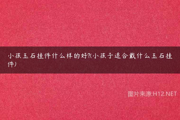 小孩玉石挂件什么样的好?(小孩子适合戴什么玉石挂件)