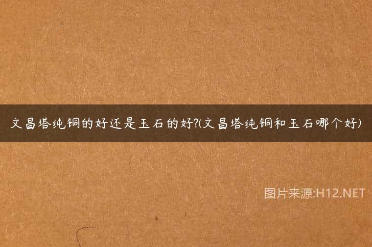 文昌塔纯铜的好还是玉石的好?(文昌塔纯铜和玉石哪个好)