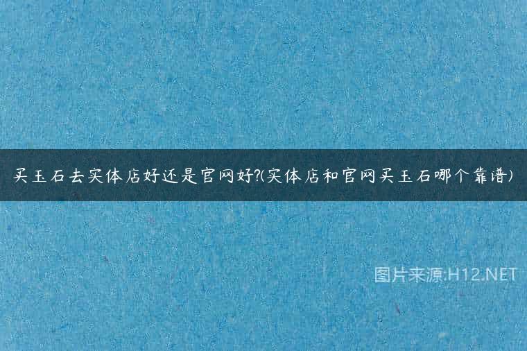 买玉石去实体店好还是官网好?(实体店和官网买玉石哪个靠谱)