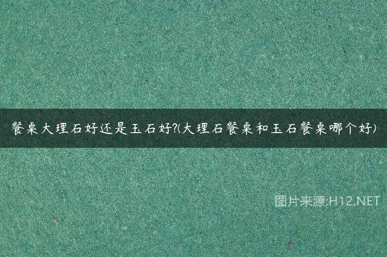 餐桌大理石好还是玉石好?(大理石餐桌和玉石餐桌哪个好)