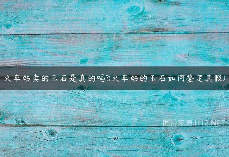 火车站卖的玉石是真的吗?(火车站的玉石如何鉴定真假)