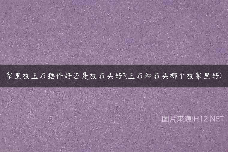 家里放玉石摆件好还是放石头好?(玉石和石头哪个放家里好)