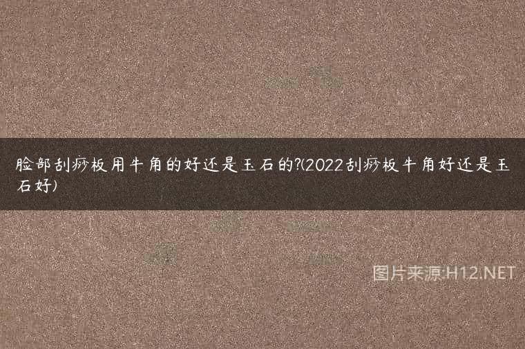 脸部刮痧板用牛角的好还是玉石的?(2022刮痧板牛角好还是玉石好)