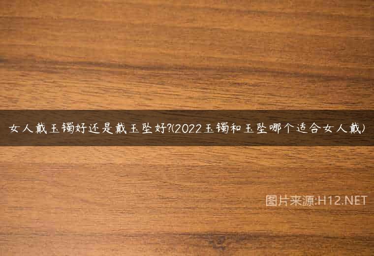 女人戴玉镯好还是戴玉坠好?(2022玉镯和玉坠哪个适合女人戴)