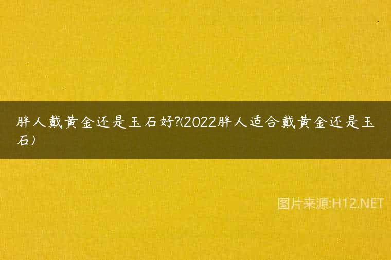 胖人戴黄金还是玉石好?(2022胖人适合戴黄金还是玉石)