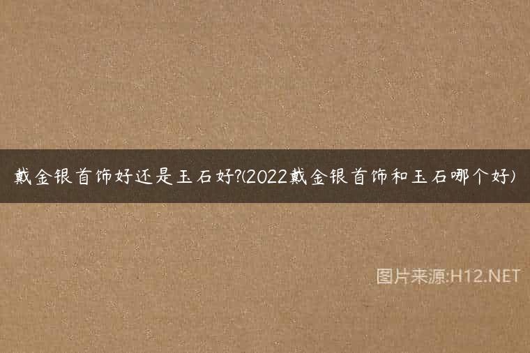 戴金银首饰好还是玉石好?(2022戴金银首饰和玉石哪个好)