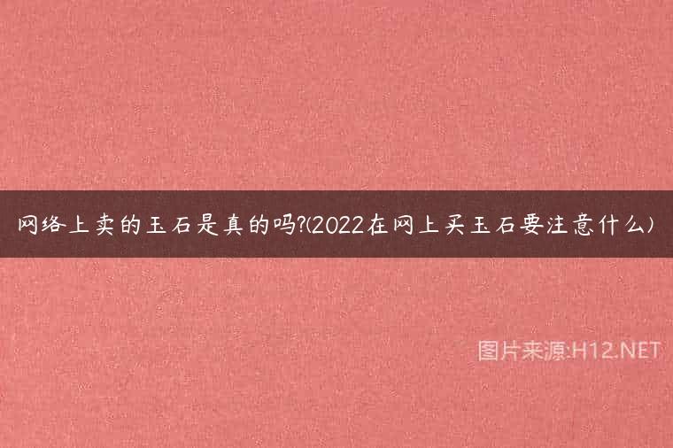 网络上卖的玉石是真的吗?(2022在网上买玉石要注意什么)