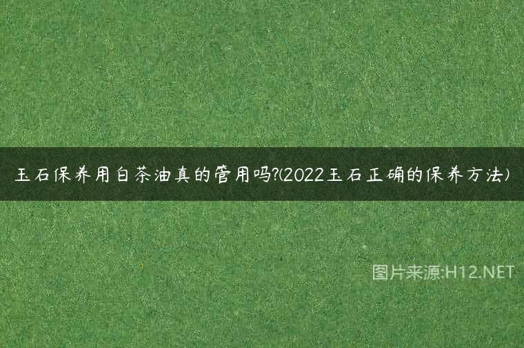 玉石保养用白茶油真的管用吗?(2022玉石正确的保养方法)