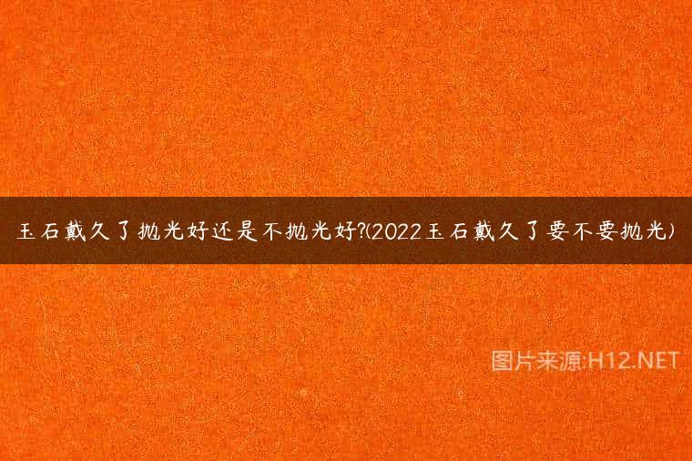 玉石戴久了抛光好还是不抛光好?(2022玉石戴久了要不要抛光)