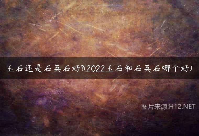 玉石还是石英石好?(2022玉石和石英石哪个好)