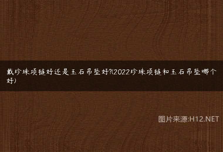 戴珍珠项链好还是玉石吊坠好?(2022珍珠项链和玉石吊坠哪个好)