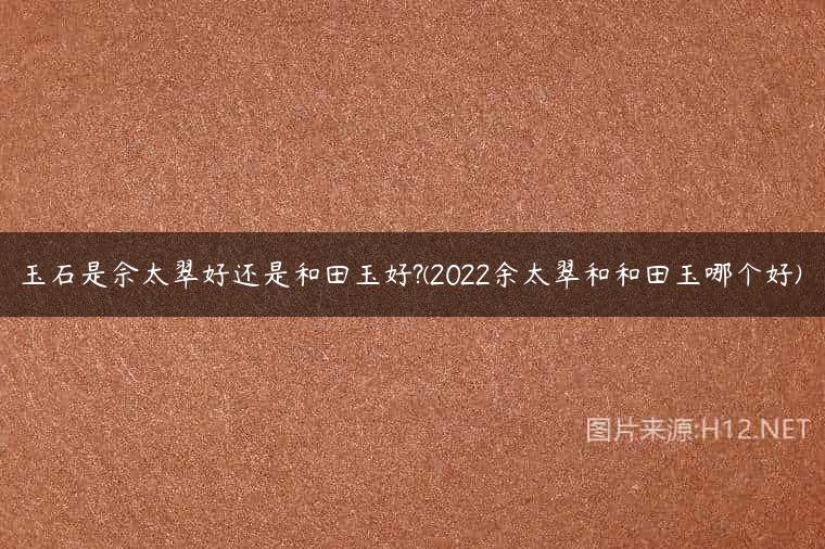 玉石是佘太翠好还是和田玉好?(2022余太翠和和田玉哪个好)