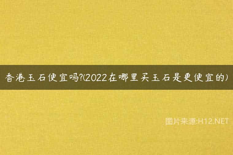 香港玉石便宜吗?(2022在哪里买玉石是更便宜的)