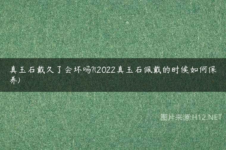 真玉石戴久了会坏吗?(2022真玉石佩戴的时候如何保养)