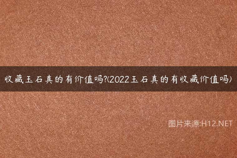 收藏玉石真的有价值吗?(2022玉石真的有收藏价值吗)