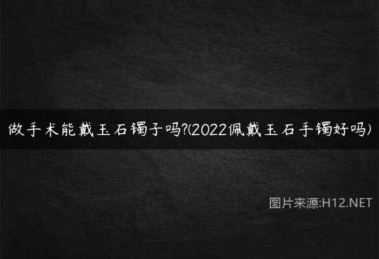 做手术能戴玉石镯子吗?(2022佩戴玉石手镯好吗)
