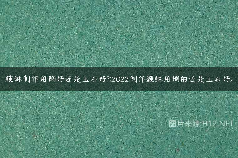 貔貅制作用铜好还是玉石好?(2022制作貔貅用铜的还是玉石好)