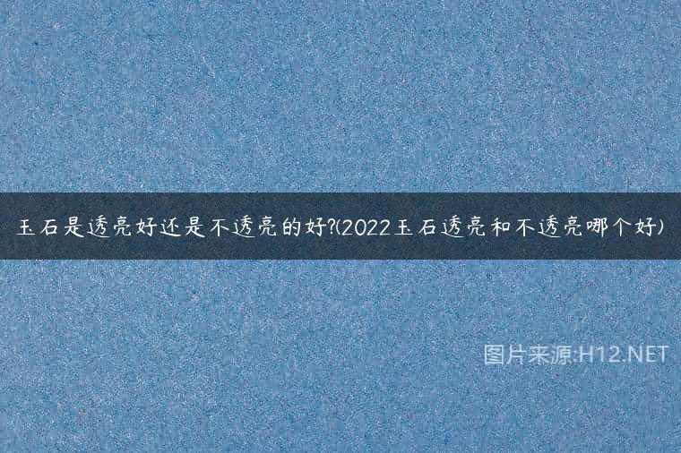 玉石是透亮好还是不透亮的好?(2022玉石透亮和不透亮哪个好)