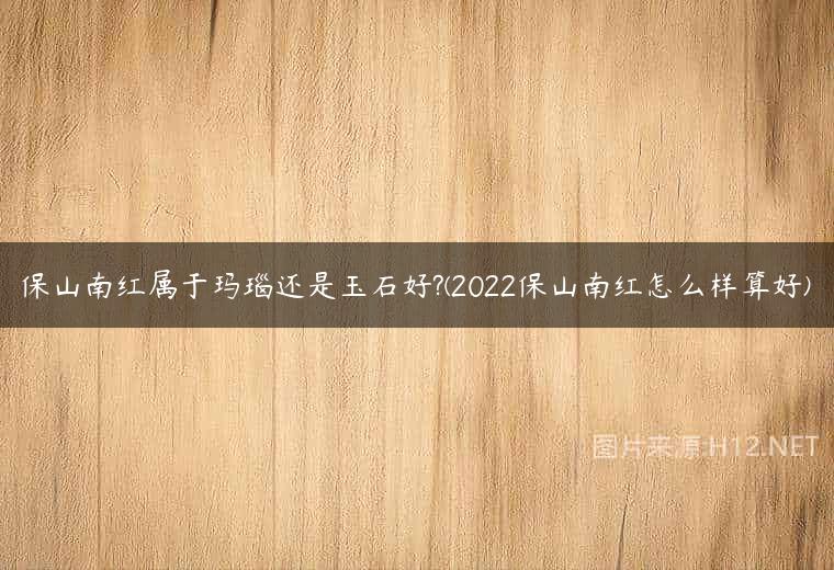 保山南红属于玛瑙还是玉石好?(2022保山南红怎么样算好)