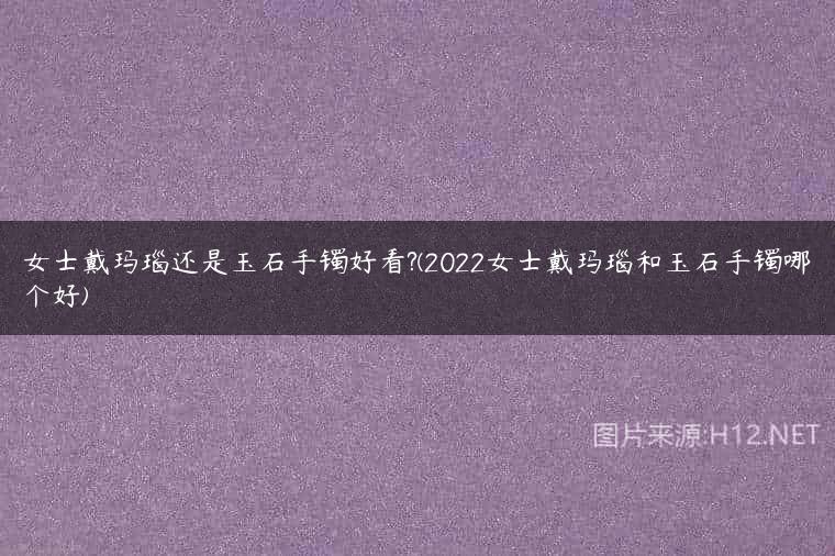 女士戴玛瑙还是玉石手镯好看?(2022女士戴玛瑙和玉石手镯哪个好)
