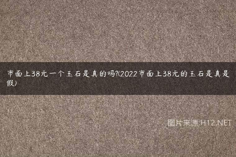市面上38元一个玉石是真的吗?(2022市面上38元的玉石是真是假)