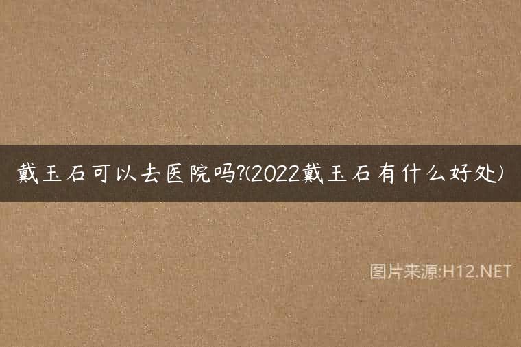 戴玉石可以去医院吗?(2022戴玉石有什么好处)