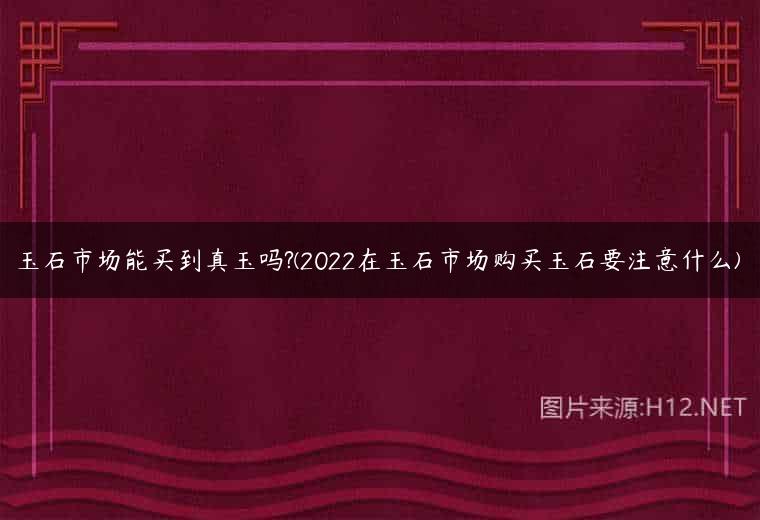 玉石市场能买到真玉吗?(2022在玉石市场购买玉石要注意什么)