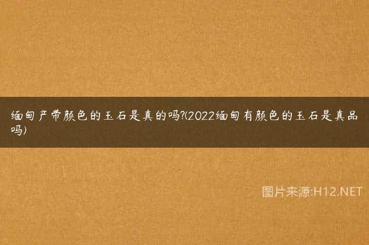 缅甸产带颜色的玉石是真的吗?(2022缅甸有颜色的玉石是真品吗)