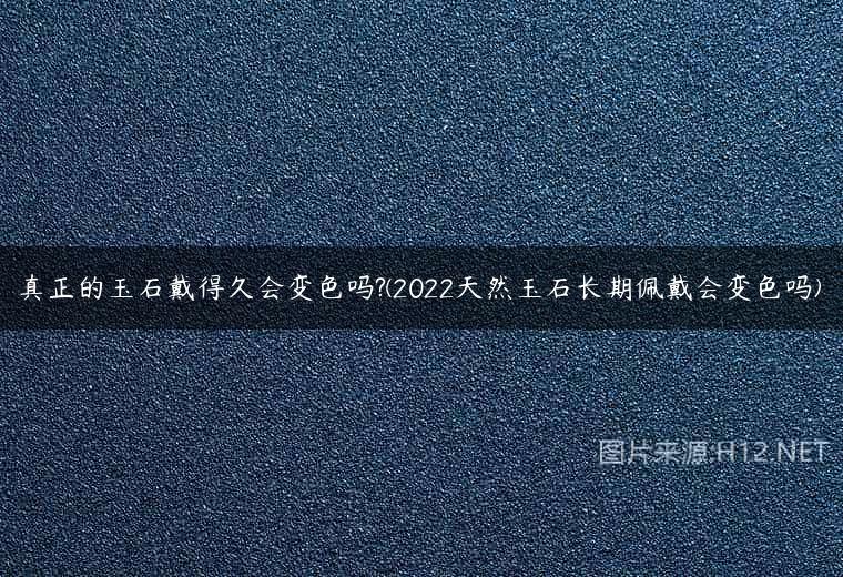 真正的玉石戴得久会变色吗?(2022天然玉石长期佩戴会变色吗)