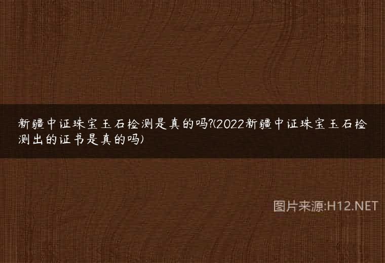新疆中证珠宝玉石检测是真的吗?(2022新疆中证珠宝玉石检测出的证书是真的吗)