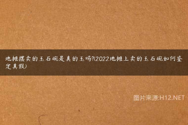 地摊摆卖的玉石碗是真的玉吗?(2022地摊上卖的玉石碗如何鉴定真假)