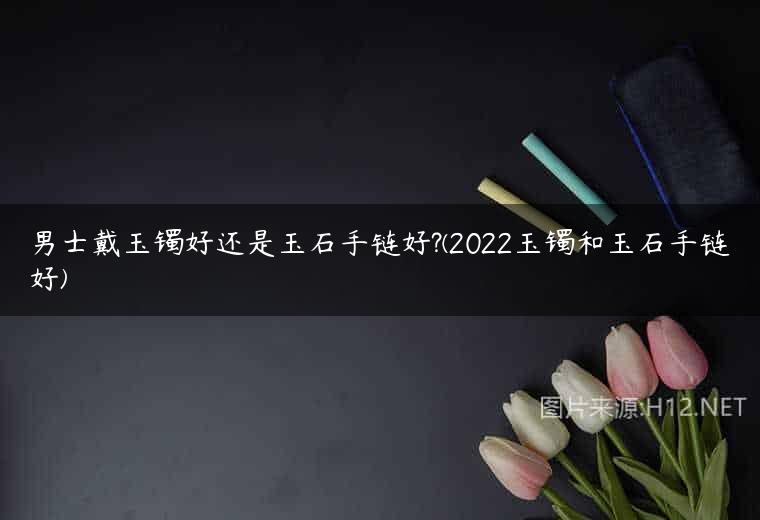 男士戴玉镯好还是玉石手链好?(2022玉镯和玉石手链好)