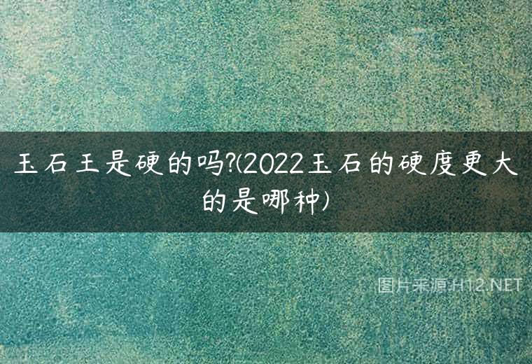 玉石王是硬的吗?(2022玉石的硬度更大的是哪种)