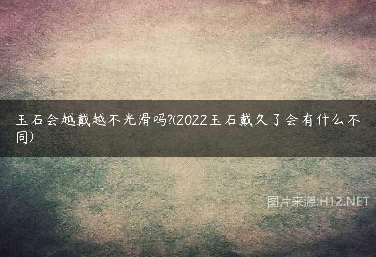 玉石会越戴越不光滑吗?(2022玉石戴久了会有什么不同)