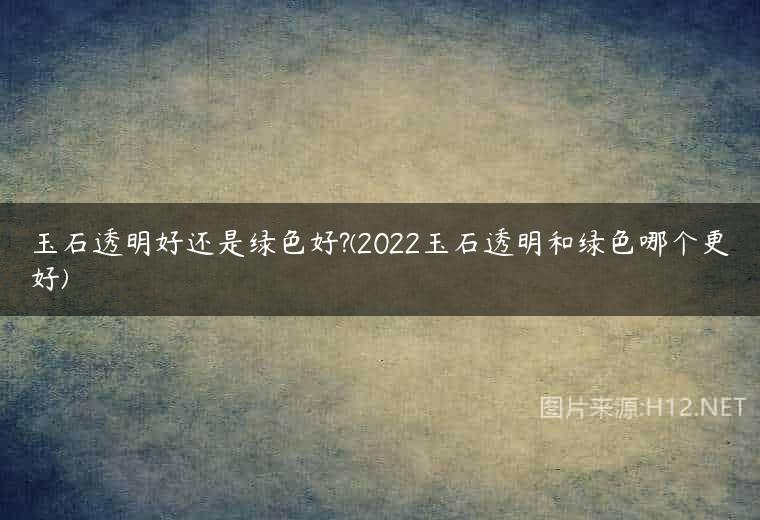 玉石透明好还是绿色好?(2022玉石透明和绿色哪个更好)