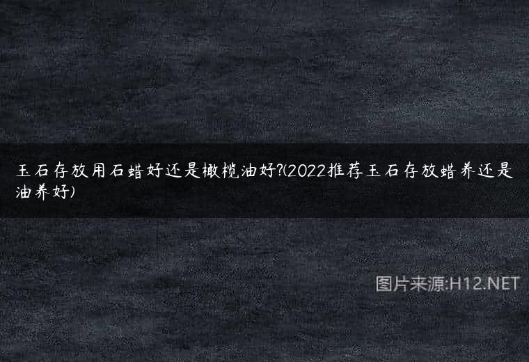 玉石存放用石蜡好还是橄榄油好?(2022推荐玉石存放蜡养还是油养好)