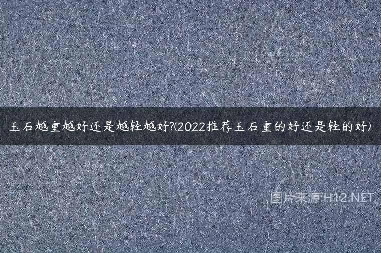 玉石越重越好还是越轻越好?(2022推荐玉石重的好还是轻的好)