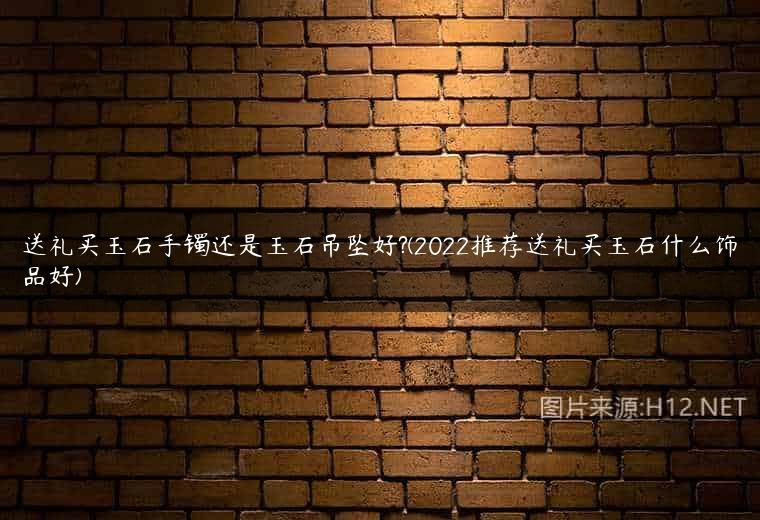 送礼买玉石手镯还是玉石吊坠好?(2022推荐送礼买玉石什么饰品好)