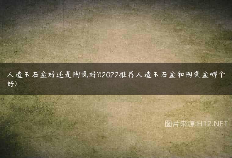 人造玉石盆好还是陶瓷好?(2022推荐人造玉石盆和陶瓷盆哪个好)