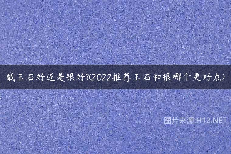 戴玉石好还是银好?(2022推荐玉石和银哪个更好点)