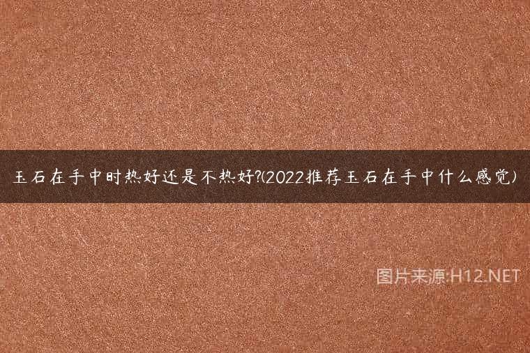 玉石在手中时热好还是不热好?(2022推荐玉石在手中什么感觉)
