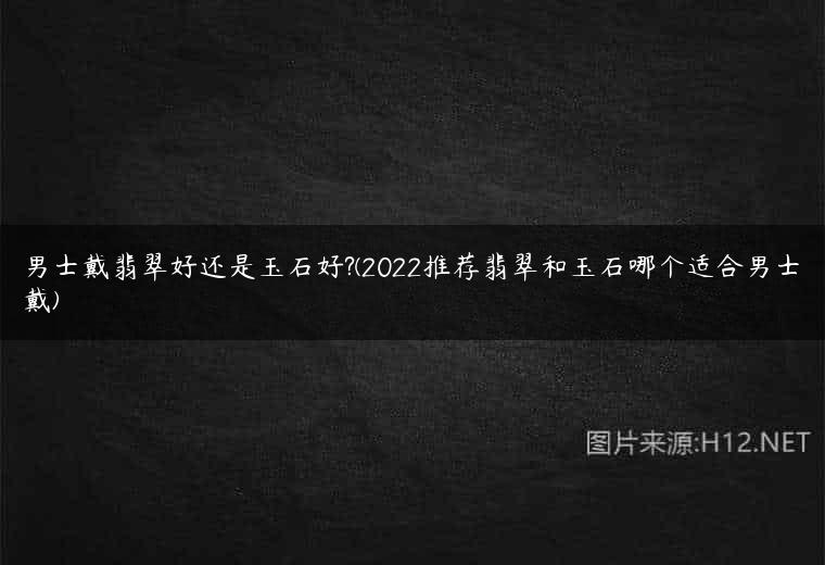 男士戴翡翠好还是玉石好?(2022推荐翡翠和玉石哪个适合男士戴)