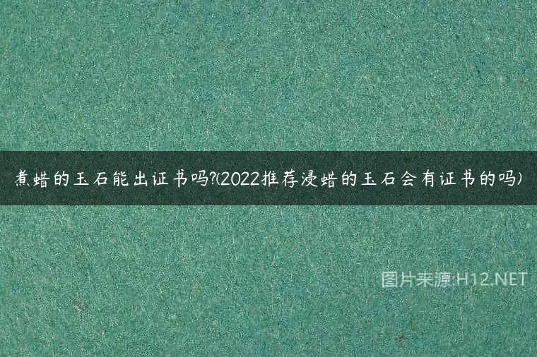 煮蜡的玉石能出证书吗?(2022推荐浸蜡的玉石会有证书的吗)