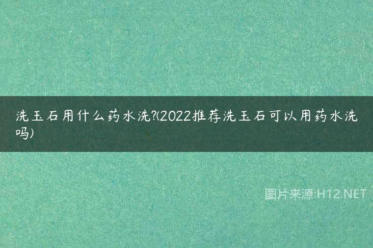 洗玉石用什么药水洗?(2022推荐洗玉石可以用药水洗吗)