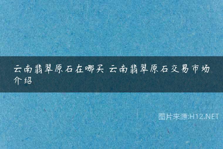 云南翡翠原石在哪买 云南翡翠原石交易市场介绍